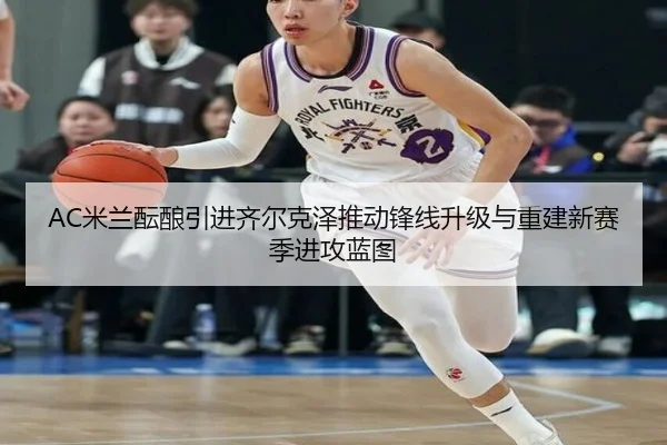 AC米兰酝酿引进齐尔克泽推动锋线升级与重建新赛季进攻蓝图